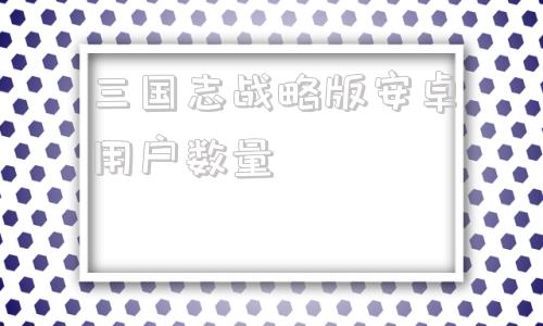 三国志战略版安卓用户数量三国志战略版安卓灵犀客户端下载